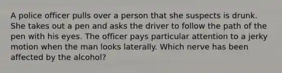 A police officer pulls over a person that she suspects is drunk. She takes out a pen and asks the driver to follow the path of the pen with his eyes. The officer pays particular attention to a jerky motion when the man looks laterally. Which nerve has been affected by the alcohol?