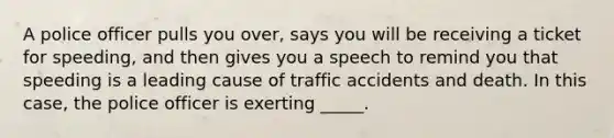 A police officer pulls you over, says you will be receiving a ticket for speeding, and then gives you a speech to remind you that speeding is a leading cause of traffic accidents and death. In this case, the police officer is exerting _____.