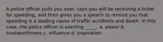 A police officer pulls you over, says you will be receiving a ticket for speeding, and then gives you a speech to remind you that speeding is a leading cause of traffic accidents and death. In this case, the police officer is exerting _____. a. power b. trustworthiness c. influence d. inspiration