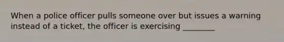 When a police officer pulls someone over but issues a warning instead of a ticket, the officer is exercising ________
