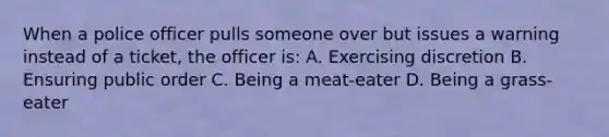 When a police officer pulls someone over but issues a warning instead of a ticket, the officer is: A. Exercising discretion B. Ensuring public order C. Being a meat-eater D. Being a grass-eater