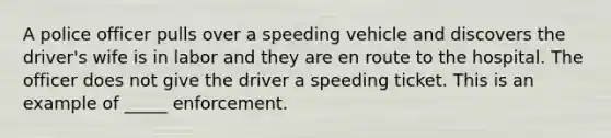 A police officer pulls over a speeding vehicle and discovers the driver's wife is in labor and they are en route to the hospital. The officer does not give the driver a speeding ticket. This is an example of _____ enforcement.