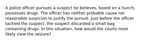 A police officer pursues a suspect he believes, based on a hunch, possesses drugs. The officer has neither probable cause nor reasonable suspicion to justify the pursuit. Just before the officer tackled the suspect, the suspect discarded a small bag containing drugs. In this situation, how would the courts most likely view the seizure? ​