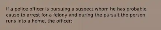 If a police officer is pursuing a suspect whom he has probable cause to arrest for a felony and during the pursuit the person runs into a home, the officer: