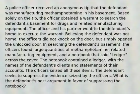 A police officer received an anonymous tip that the defendant was manufacturing methamphetamine in his basement. Based solely on the tip, the officer obtained a warrant to search the defendant's basement for drugs and related manufacturing equipment. The officer and his partner went to the defendant's home to execute the warrant. Believing the defendant was not home, the officers did not knock on the door, but simply opened the unlocked door. In searching the defendant's basement, the officers found large quantities of methamphetamine, related manufacturing equipment, and a notebook that said "Ledger" across the cover. The notebook contained a ledger, with the names of the defendant's clients and statements of their accounts. The officers seized all these items. The defendant seeks to suppress the evidence seized by the officers. What is the defendant's best argument in favor of suppressing the notebook?