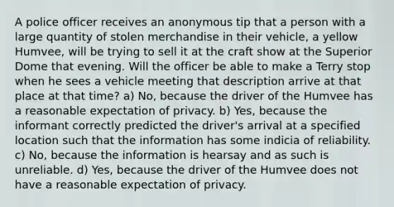 A police officer receives an anonymous tip that a person with a large quantity of stolen merchandise in their vehicle, a yellow Humvee, will be trying to sell it at the craft show at the Superior Dome that evening. Will the officer be able to make a Terry stop when he sees a vehicle meeting that description arrive at that place at that time? a) No, because the driver of the Humvee has a reasonable expectation of privacy. b) Yes, because the informant correctly predicted the driver's arrival at a specified location such that the information has some indicia of reliability. c) No, because the information is hearsay and as such is unreliable. d) Yes, because the driver of the Humvee does not have a reasonable expectation of privacy.