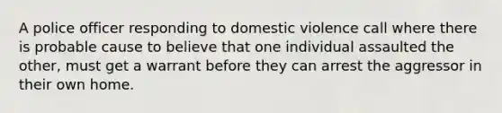 A police officer responding to domestic violence call where there is probable cause to believe that one individual assaulted the other, must get a warrant before they can arrest the aggressor in their own home.