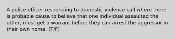 A police officer responding to domestic violence call where there is probable cause to believe that one individual assaulted the other, must get a warrant before they can arrest the aggressor in their own home. (T/F)