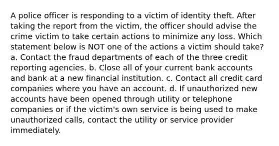 A police officer is responding to a victim of identity theft. After taking the report from the victim, the officer should advise the crime victim to take certain actions to minimize any loss. Which statement below is NOT one of the actions a victim should take? a. Contact the fraud departments of each of the three credit reporting agencies. b. Close all of your current bank accounts and bank at a new financial institution. c. Contact all credit card companies where you have an account. d. If unauthorized new accounts have been opened through utility or telephone companies or if the victim's own service is being used to make unauthorized calls, contact the utility or service provider immediately.