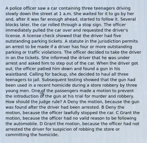 A police officer saw a car containing three teenagers driving slowly down the street at 1 a.m. She waited for it to go by her and, after it was far enough ahead, started to follow it. Several blocks later, the car rolled through a stop sign. The officer immediately pulled the car over and requested the driver's license. A license check showed that the driver had five outstanding parking tickets. A statute in the jurisdiction permits an arrest to be made if a driver has four or more outstanding parking or traffic violations. The officer decided to take the driver in on the tickets. She informed the driver that he was under arrest and asked him to step out of the car. When the driver got out, the officer patted him down and found a gun in his waistband. Calling for backup, she decided to haul all three teenagers to jail. Subsequent testing showed that the gun had been used in a recent homicide during a store robbery by three young men. One of the passengers made a motion to prevent the introduction of the gun at his trial for murder and robbery. How should the judge rule? A Deny the motion, because the gun was found after the driver had been arrested. B Deny the motion, because the officer lawfully stopped the car. C Grant the motion, because the officer had no valid reason to be following the automobile. D Grant the motion, because the officer had not arrested the driver for suspicion of robbing the store or committing the homicide.