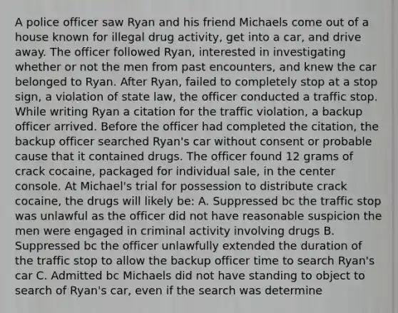 A police officer saw Ryan and his friend Michaels come out of a house known for illegal drug activity, get into a car, and drive away. The officer followed Ryan, interested in investigating whether or not the men from past encounters, and knew the car belonged to Ryan. After Ryan, failed to completely stop at a stop sign, a violation of state law, the officer conducted a traffic stop. While writing Ryan a citation for the traffic violation, a backup officer arrived. Before the officer had completed the citation, the backup officer searched Ryan's car without consent or probable cause that it contained drugs. The officer found 12 grams of crack cocaine, packaged for individual sale, in the center console. At Michael's trial for possession to distribute crack cocaine, the drugs will likely be: A. Suppressed bc the traffic stop was unlawful as the officer did not have reasonable suspicion the men were engaged in criminal activity involving drugs B. Suppressed bc the officer unlawfully extended the duration of the traffic stop to allow the backup officer time to search Ryan's car C. Admitted bc Michaels did not have standing to object to search of Ryan's car, even if the search was determine