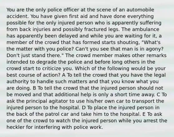 You are the only police officer at the scene of an automobile accident. You have given first aid and have done everything possible for the only injured person who is apparently suffering from back injuries and possibly fractured legs. The ambulance has apparently been delayed and while you are waiting for it, a member of the crowd that has formed starts shouting, "What's the matter with you police? Can't you see that man is in agony? Don't just stand there." The crowd member makes other remarks intended to degrade the police and before long others in the crowd start to criticize you. Which of the following would be your best course of action? A To tell the crowd that you have the legal authority to handle such matters and that you know what you are doing. B To tell the crowd that the injured person should not be moved and that additional help is only a short time away. C To ask the principal agitator to use his/her own car to transport the injured person to the hospital. D To place the injured person in the back of the patrol car and take him to the hospital. E To ask one of the crowd to watch the injured person while you arrest the heckler for interfering with police work.