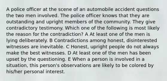 A police officer at the scene of an automobile accident questions the two men involved. The police officer knows that they are outstanding and upright members of the community. They give contradictory testimony. Which one of the following is most likely the reason for the contradiction? A At least one of the men is lying deliberately. B Contradictions among honest, disinterested witnesses are inevitable. C Honest, upright people do not always make the best witnesses. D At least one of the men has been upset by the questioning. E When a person is involved in a situation, this person's observations are likely to be colored by his/her personal interest.