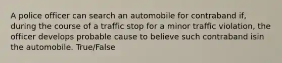 A police officer can search an automobile for contraband if, during the course of a traffic stop for a minor traffic violation, the officer develops probable cause to believe such contraband isin the automobile. True/False