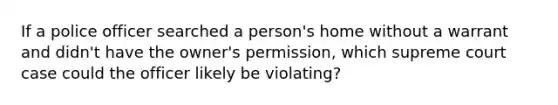 If a police officer searched a person's home without a warrant and didn't have the owner's permission, which supreme court case could the officer likely be violating?