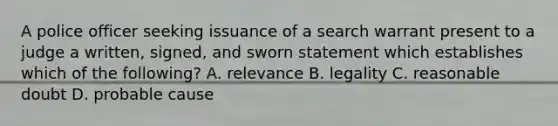 A police officer seeking issuance of a search warrant present to a judge a written, signed, and sworn statement which establishes which of the following? A. relevance B. legality C. reasonable doubt D. probable cause