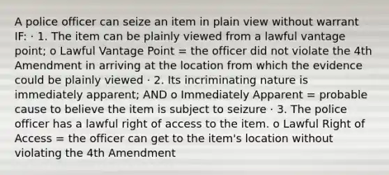 A police officer can seize an item in plain view without warrant IF: · 1. The item can be plainly viewed from a lawful vantage point; o Lawful Vantage Point = the officer did not violate the 4th Amendment in arriving at the location from which the evidence could be plainly viewed · 2. Its incriminating nature is immediately apparent; AND o Immediately Apparent = probable cause to believe the item is subject to seizure · 3. The police officer has a lawful right of access to the item. o Lawful Right of Access = the officer can get to the item's location without violating the 4th Amendment