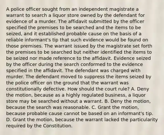 A police officer sought from an independent magistrate a warrant to search a liquor store owned by the defendant for evidence of a murder. The affidavit submitted by the officer specified the premises to be searched and the items to be seized, and it established probable cause on the basis of a reliable informant's tip that such evidence would be found on those premises. The warrant issued by the magistrate set forth the premises to be searched but neither identified the items to be seized nor made reference to the affidavit. Evidence seized by the officer during the search conformed to the evidence specified in the affidavit. The defendant was charged with murder. The defendant moved to suppress the items seized by the police officer on the ground that the warrant was constitutionally defective. How should the court rule? A. Deny the motion, because as a highly regulated business, a liquor store may be searched without a warrant. B. Deny the motion, because the search was reasonable. C. Grant the motion, because probable cause cannot be based on an informant's tip. D. Grant the motion, because the warrant lacked the particularity required by the Constitution.