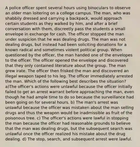 A police officer spent several hours using binoculars to observe an older man loitering on a college campus. The man, who was shabbily dressed and carrying a backpack, would approach certain students as they walked by him, and after a brief conversation with them, discreetly pass the students a small envelope in exchange for cash. The officer stopped the man under suspicion that he was dealing drugs. The man was not dealing drugs, but instead had been soliciting donations for a known radical and sometimes violent political group. When questioned by the officer, the man handed one of the envelopes to the officer. The officer opened the envelope and discovered that they only contained literature about the group. The man grew irate. The officer then frisked the man and discovered an illegal weapon taped to his leg. The officer immediately arrested the man. Which of the following best describes the situation? a)The officer's actions were unlawful because the officer initially failed to get an arrest warrant before approaching the man, even though he had ample time to do so because the surveillance had been going on for several hours. b) The man's arrest was unlawful because the officer was mistaken about the man selling drugs and thus the weapon would be inadmissible as fruit of the poisonous tree. c) The officer's actions were lawful in stopping the man because the officer had reasonable grounds to believe that the man was dealing drugs, but the subsequent search was unlawful once the officer realized his mistake about the drug dealing. d) The stop, search, and subsequent arrest were lawful.