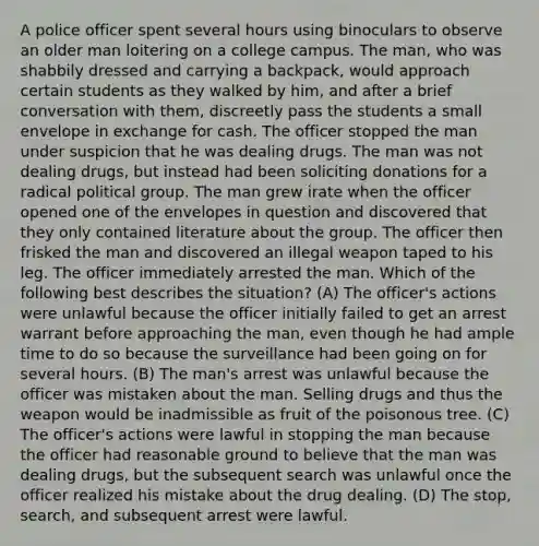 A police officer spent several hours using binoculars to observe an older man loitering on a college campus. The man, who was shabbily dressed and carrying a backpack, would approach certain students as they walked by him, and after a brief conversation with them, discreetly pass the students a small envelope in exchange for cash. The officer stopped the man under suspicion that he was dealing drugs. The man was not dealing drugs, but instead had been soliciting donations for a radical political group. The man grew irate when the officer opened one of the envelopes in question and discovered that they only contained literature about the group. The officer then frisked the man and discovered an illegal weapon taped to his leg. The officer immediately arrested the man. Which of the following best describes the situation? (A) The officer's actions were unlawful because the officer initially failed to get an arrest warrant before approaching the man, even though he had ample time to do so because the surveillance had been going on for several hours. (B) The man's arrest was unlawful because the officer was mistaken about the man. Selling drugs and thus the weapon would be inadmissible as fruit of the poisonous tree. (C) The officer's actions were lawful in stopping the man because the officer had reasonable ground to believe that the man was dealing drugs, but the subsequent search was unlawful once the officer realized his mistake about the drug dealing. (D) The stop, search, and subsequent arrest were lawful.