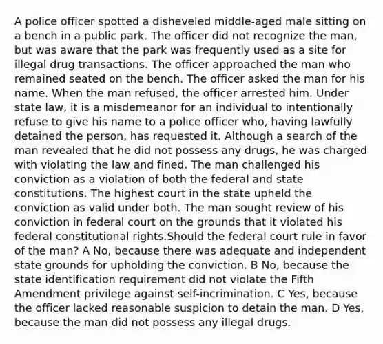 A police officer spotted a disheveled middle-aged male sitting on a bench in a public park. The officer did not recognize the man, but was aware that the park was frequently used as a site for illegal drug transactions. The officer approached the man who remained seated on the bench. The officer asked the man for his name. When the man refused, the officer arrested him. Under state law, it is a misdemeanor for an individual to intentionally refuse to give his name to a police officer who, having lawfully detained the person, has requested it. Although a search of the man revealed that he did not possess any drugs, he was charged with violating the law and fined. The man challenged his conviction as a violation of both the federal and state constitutions. The highest court in the state upheld the conviction as valid under both. The man sought review of his conviction in federal court on the grounds that it violated his federal constitutional rights.Should the federal court rule in favor of the man? A No, because there was adequate and independent state grounds for upholding the conviction. B No, because the state identification requirement did not violate the Fifth Amendment privilege against self-incrimination. C Yes, because the officer lacked reasonable suspicion to detain the man. D Yes, because the man did not possess any illegal drugs.