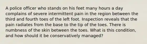 A police officer who stands on his feet many hours a day complains of severe intermittent pain in the region between the third and fourth toes of the left foot. Inspection reveals that the pain radiates from the base to the tip of the toes. There is numbness of the skin between the toes. What is this condition, and how should it be conservatively managed?