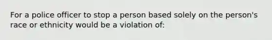 For a police officer to stop a person based solely on the person's race or ethnicity would be a violation of: