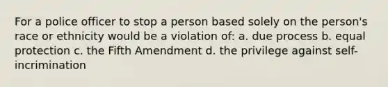 For a police officer to stop a person based solely on the person's race or ethnicity would be a violation of: a. due process b. equal protection c. the Fifth Amendment d. the privilege against self-incrimination