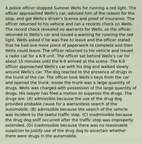 A police officer stopped Sumner Wells for running a red light. The officer approached Wells's car, advised him of the reason for the stop, and got Wells's driver's license and proof of insurance. The officer returned to his vehicle and ran a records check on Wells. The record check revealed no warrants for Wells, so the officer returned to Wells's car and issued a warning for running the red light. Wells asked if he was free to leave and the officer stated that he had one more piece of paperwork to complete and then Wells could leave. The officer returned to his vehicle and issued a radio call for a K-9 unit. The officer sat behind Wells's car for about 15 minutes until the K-9 arrived at the scene. The K-9 officer approached Wells's car with his dog and walked slowly around Wells's car. The dog reacted to the presence of drugs in the trunk of the car. The officer took Wells's keys from the car and opened the trunk. Inside the trunk was a large quantity of drugs. Wells was charged with possession of the large quantity of drugs. His lawyer has filed a motion to suppress the drugs. The drugs are: (A) admissible because the use of the drug dog provided probable cause for a warrantless search of the automobile. (B) admissible because the search of the vehicle was incident to the lawful traffic stop. (C) inadmissible because the drug dog sniff occurred after the traffic stop was improperly extended. (D) inadmissible because there was no reasonable suspicion to justify use of the drug dog to ascertain whether there were drugs in the automobile.