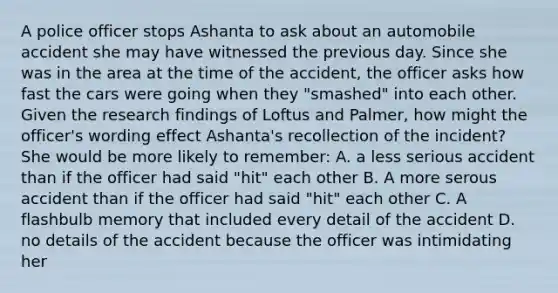 A police officer stops Ashanta to ask about an automobile accident she may have witnessed the previous day. Since she was in the area at the time of the accident, the officer asks how fast the cars were going when they "smashed" into each other. Given the research findings of Loftus and Palmer, how might the officer's wording effect Ashanta's recollection of the incident? She would be more likely to remember: A. a less serious accident than if the officer had said "hit" each other B. A more serous accident than if the officer had said "hit" each other C. A flashbulb memory that included every detail of the accident D. no details of the accident because the officer was intimidating her