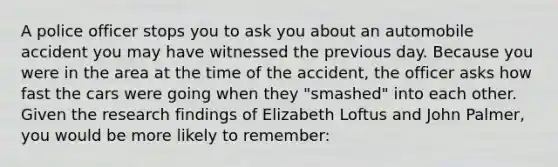 A police officer stops you to ask you about an automobile accident you may have witnessed the previous day. Because you were in the area at the time of the accident, the officer asks how fast the cars were going when they "smashed" into each other. Given the research findings of Elizabeth Loftus and John Palmer, you would be more likely to remember: