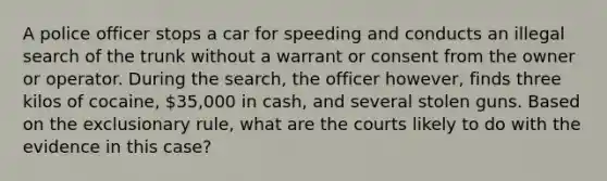 A police officer stops a car for speeding and conducts an illegal search of the trunk without a warrant or consent from the owner or operator. During the search, the officer however, finds three kilos of cocaine, 35,000 in cash, and several stolen guns. Based on the exclusionary rule, what are the courts likely to do with the evidence in this case?