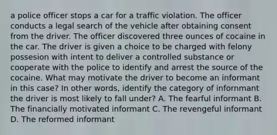 a police officer stops a car for a traffic violation. The officer conducts a legal search of the vehicle after obtaining consent from the driver. The officer discovered three ounces of cocaine in the car. The driver is given a choice to be charged with felony possesion with intent to deliver a controlled substance or cooperate with the police to identify and arrest the source of the cocaine. What may motivate the driver to become an informant in this case? In other words, identify the category of infornmant the driver is most likely to fall under? A. The fearful informant B. The financially motivated informant C. The revengeful informant D. The reformed informant