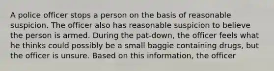 A police officer stops a person on the basis of reasonable suspicion. The officer also has reasonable suspicion to believe the person is armed. During the pat-down, the officer feels what he thinks could possibly be a small baggie containing drugs, but the officer is unsure. Based on this information, the officer