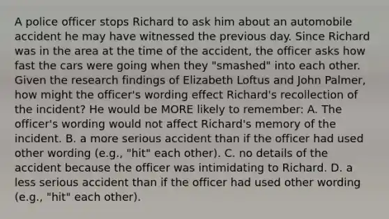 A police officer stops Richard to ask him about an automobile accident he may have witnessed the previous day. Since Richard was in the area at the time of the accident, the officer asks how fast the cars were going when they "smashed" into each other. Given the research findings of Elizabeth Loftus and John Palmer, how might the officer's wording effect Richard's recollection of the incident? He would be MORE likely to remember: A. The officer's wording would not affect Richard's memory of the incident. B. a more serious accident than if the officer had used other wording (e.g., "hit" each other). C. no details of the accident because the officer was intimidating to Richard. D. a less serious accident than if the officer had used other wording (e.g., "hit" each other).