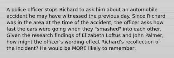 A police officer stops Richard to ask him about an automobile accident he may have witnessed the previous day. Since Richard was in the area at the time of the accident, the officer asks how fast the cars were going when they "smashed" into each other. Given the research findings of Elizabeth Loftus and John Palmer, how might the officer's wording effect Richard's recollection of the incident? He would be MORE likely to remember: