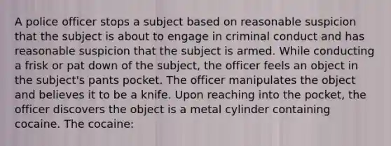 A police officer stops a subject based on reasonable suspicion that the subject is about to engage in criminal conduct and has reasonable suspicion that the subject is armed. While conducting a frisk or pat down of the subject, the officer feels an object in the subject's pants pocket. The officer manipulates the object and believes it to be a knife. Upon reaching into the pocket, the officer discovers the object is a metal cylinder containing cocaine. The cocaine: