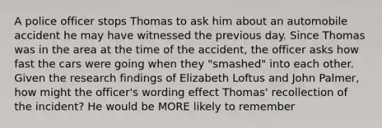 A police officer stops Thomas to ask him about an automobile accident he may have witnessed the previous day. Since Thomas was in the area at the time of the accident, the officer asks how fast the cars were going when they "smashed" into each other. Given the research findings of Elizabeth Loftus and John Palmer, how might the officer's wording effect Thomas' recollection of the incident? He would be MORE likely to remember