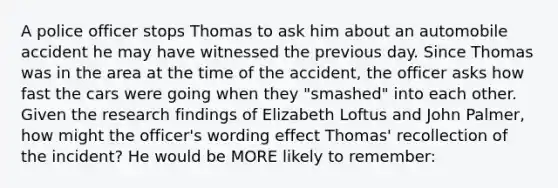 A police officer stops Thomas to ask him about an automobile accident he may have witnessed the previous day. Since Thomas was in the area at the time of the accident, the officer asks how fast the cars were going when they "smashed" into each other. Given the research findings of Elizabeth Loftus and John Palmer, how might the officer's wording effect Thomas' recollection of the incident? He would be MORE likely to remember: