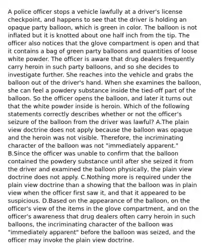 A police officer stops a vehicle lawfully at a driver's license checkpoint, and happens to see that the driver is holding an opaque party balloon, which is green in color. The balloon is not inflated but it is knotted about one half inch from the tip. The officer also notices that the glove compartment is open and that it contains a bag of green party balloons and quantities of loose white powder. The officer is aware that drug dealers frequently carry heroin in such party balloons, and so she decides to investigate further. She reaches into the vehicle and grabs the balloon out of the driver's hand. When she examines the balloon, she can feel a powdery substance inside the tied-off part of the balloon. So the officer opens the balloon, and later it turns out that the white powder inside is heroin. Which of the following statements correctly describes whether or not the officer's seizure of the balloon from the driver was lawful? A.The plain view doctrine does not apply because the balloon was opaque and the heroin was not visible. Therefore, the incriminating character of the balloon was not "immediately apparent." B.Since the officer was unable to confirm that the balloon contained the powdery substance until after she seized it from the driver and examined the balloon physically, the plain view doctrine does not apply. C.Nothing more is required under the plain view doctrine than a showing that the balloon was in plain view when the officer first saw it, and that it appeared to be suspicious. D.Based on the appearance of the balloon, on the officer's view of the items in the glove compartment, and on the officer's awareness that drug dealers often carry heroin in such balloons, the incriminating character of the balloon was "immediately apparent" before the balloon was seized, and the officer may invoke the plain view doctrine.