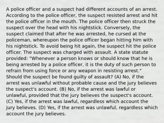 A police officer and a suspect had different accounts of an arrest. According to the police officer, the suspect resisted arrest and hit the police officer in the mouth. The police officer then struck the suspect over the head with his nightstick. Conversely, the suspect claimed that after he was arrested, he cursed at the policeman, whereupon the police officer began hitting him with his nightstick. To avoid being hit again, the suspect hit the police officer. The suspect was charged with assault. A state statute provided: "Whenever a person knows or should know that he is being arrested by a police officer, it is the duty of such person to refrain from using force or any weapon in resisting arrest." Should the suspect be found guilty of assault? (A) No, if the arrest was unlawful without probable cause and the jury believes the suspect's account. (B) No, if the arrest was lawful or unlawful, provided that the jury believes the suspect's account. (C) Yes, if the arrest was lawful, regardless which account the jury believes. (D) Yes, if the arrest was unlawful, regardless which account the jury believes.