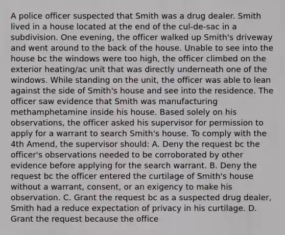 A police officer suspected that Smith was a drug dealer. Smith lived in a house located at the end of the cul-de-sac in a subdivision. One evening, the officer walked up Smith's driveway and went around to the back of the house. Unable to see into the house bc the windows were too high, the officer climbed on the exterior heating/ac unit that was directly underneath one of the windows. While standing on the unit, the officer was able to lean against the side of Smith's house and see into the residence. The officer saw evidence that Smith was manufacturing methamphetamine inside his house. Based solely on his observations, the officer asked his supervisor for permission to apply for a warrant to search Smith's house. To comply with the 4th Amend, the supervisor should: A. Deny the request bc the officer's observations needed to be corroborated by other evidence before applying for the search warrant. B. Deny the request bc the officer entered the curtilage of Smith's house without a warrant, consent, or an exigency to make his observation. C. Grant the request bc as a suspected drug dealer, Smith had a reduce expectation of privacy in his curtilage. D. Grant the request because the office