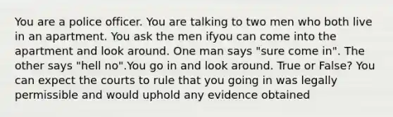 You are a police officer. You are talking to two men who both live in an apartment. You ask the men ifyou can come into the apartment and look around. One man says "sure come in". The other says "hell no".You go in and look around. True or False? You can expect the courts to rule that you going in was legally permissible and would uphold any evidence obtained