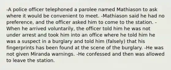 -A police officer telephoned a parolee named Mathiason to ask where it would be convenient to meet. -Mathiason said he had no preference, and the officer asked him to come to the station. -When he arrived voluntarily, the officer told him he was not under arrest and took him into an office where he told him he was a suspect in a burglary and told him (falsely) that his fingerprints has been found at the scene of the burglary. -He was not given Miranda warnings. -He confessed and then was allowed to leave the station.