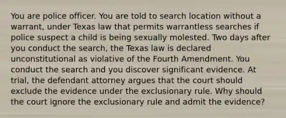 You are police officer. You are told to search location without a warrant, under Texas law that permits warrantless searches if police suspect a child is being sexually molested. Two days after you conduct the search, the Texas law is declared unconstitutional as violative of the Fourth Amendment. You conduct the search and you discover significant evidence. At trial, the defendant attorney argues that the court should exclude the evidence under the exclusionary rule. Why should the court ignore the exclusionary rule and admit the evidence?