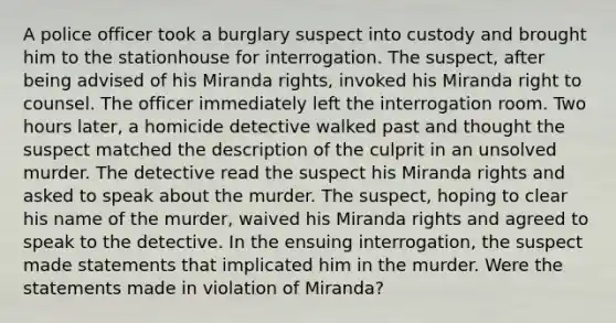 A police officer took a burglary suspect into custody and brought him to the stationhouse for interrogation. The suspect, after being advised of his Miranda rights, invoked his Miranda right to counsel. The officer immediately left the interrogation room. Two hours later, a homicide detective walked past and thought the suspect matched the description of the culprit in an unsolved murder. The detective read the suspect his Miranda rights and asked to speak about the murder. The suspect, hoping to clear his name of the murder, waived his Miranda rights and agreed to speak to the detective. In the ensuing interrogation, the suspect made statements that implicated him in the murder. Were the statements made in violation of Miranda?