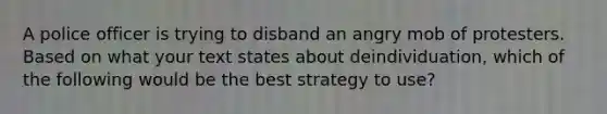 A police officer is trying to disband an angry mob of protesters. Based on what your text states about deindividuation, which of the following would be the best strategy to use?