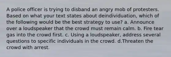 A police officer is trying to disband an angry mob of protesters. Based on what your text states about deindividuation, which of the following would be the best strategy to use? a. Announce over a loudspeaker that the crowd must remain calm. b. Fire tear gas into the crowd first. c. Using a loudspeaker, address several questions to specific individuals in the crowd. d.Threaten the crowd with arrest.