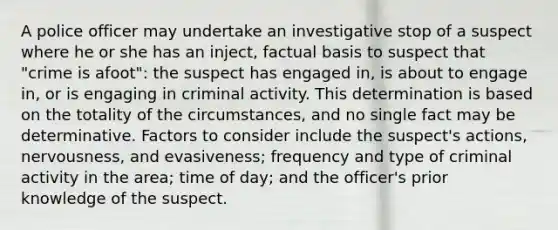 A police officer may undertake an investigative stop of a suspect where he or she has an inject, factual basis to suspect that "crime is afoot": the suspect has engaged in, is about to engage in, or is engaging in criminal activity. This determination is based on the totality of the circumstances, and no single fact may be determinative. Factors to consider include the suspect's actions, nervousness, and evasiveness; frequency and type of criminal activity in the area; time of day; and the officer's prior knowledge of the suspect.