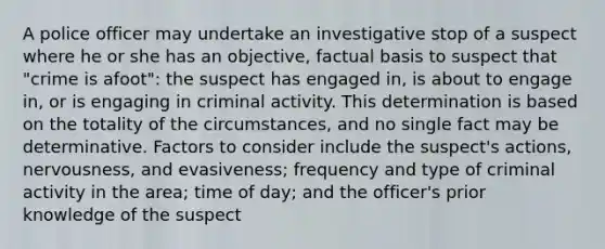 A police officer may undertake an investigative stop of a suspect where he or she has an objective, factual basis to suspect that "crime is afoot": the suspect has engaged in, is about to engage in, or is engaging in criminal activity. This determination is based on the totality of the circumstances, and no single fact may be determinative. Factors to consider include the suspect's actions, nervousness, and evasiveness; frequency and type of criminal activity in the area; time of day; and the officer's prior knowledge of the suspect